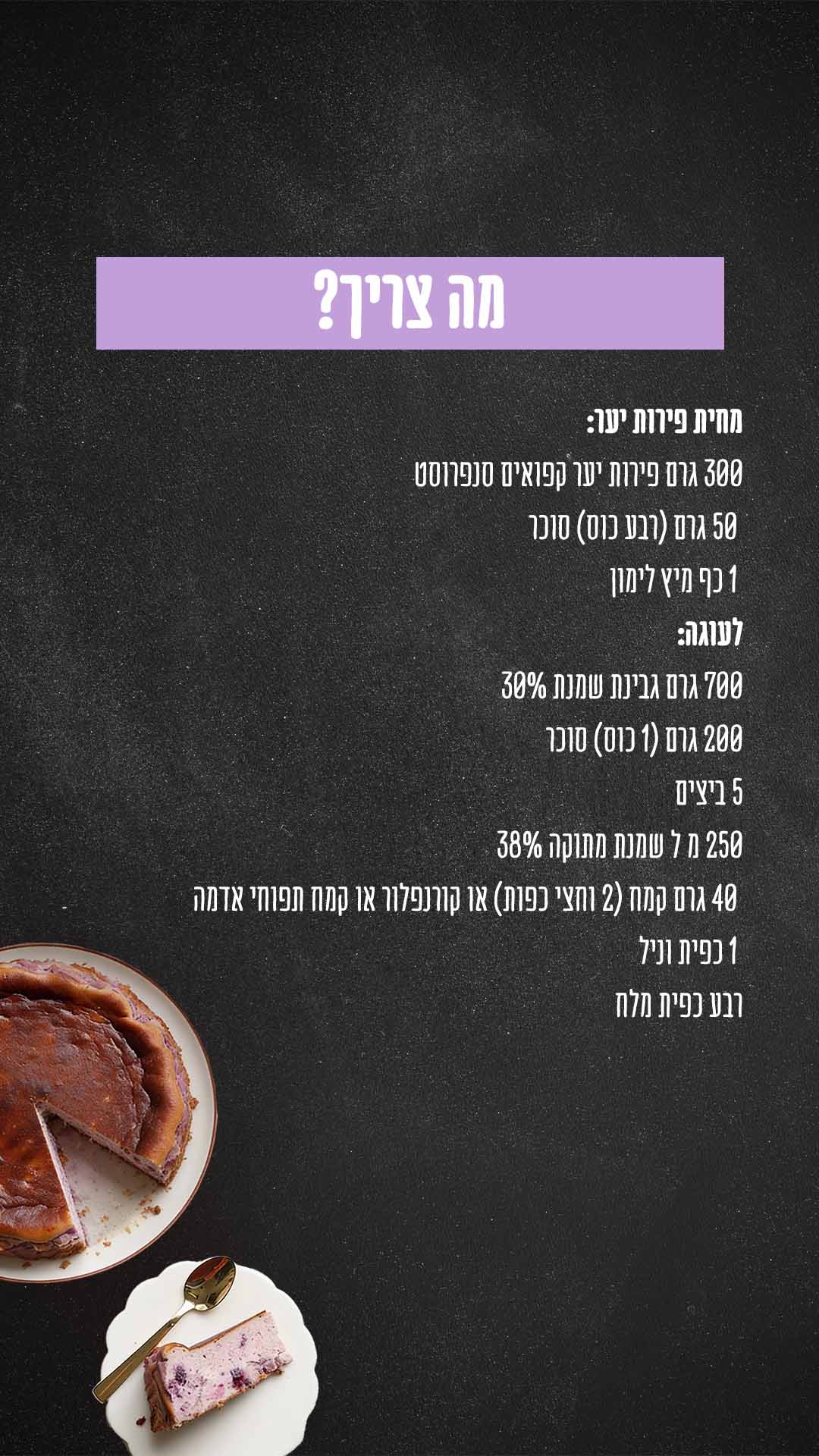 מה צריך? מרכיבים למחית פירות יער: 300 גרם פירות יער קפואים סנפרוסט 50 גרם (רבע כוס) סוכר 1 כף מיץ לימון לעוגה: 700 גרם גבינת שמנת 25% נפוליאון 200 גרם (1 כוס) סוכר 5 ביצים 250 מ״ל שמנת מתוקה 38% השף הלבן 40 גרם קמח (2 וחצי כפות) או קורנפלור או קמח תפוחי אדמה 1 כפית תמצית וניל רבע כפית מלח