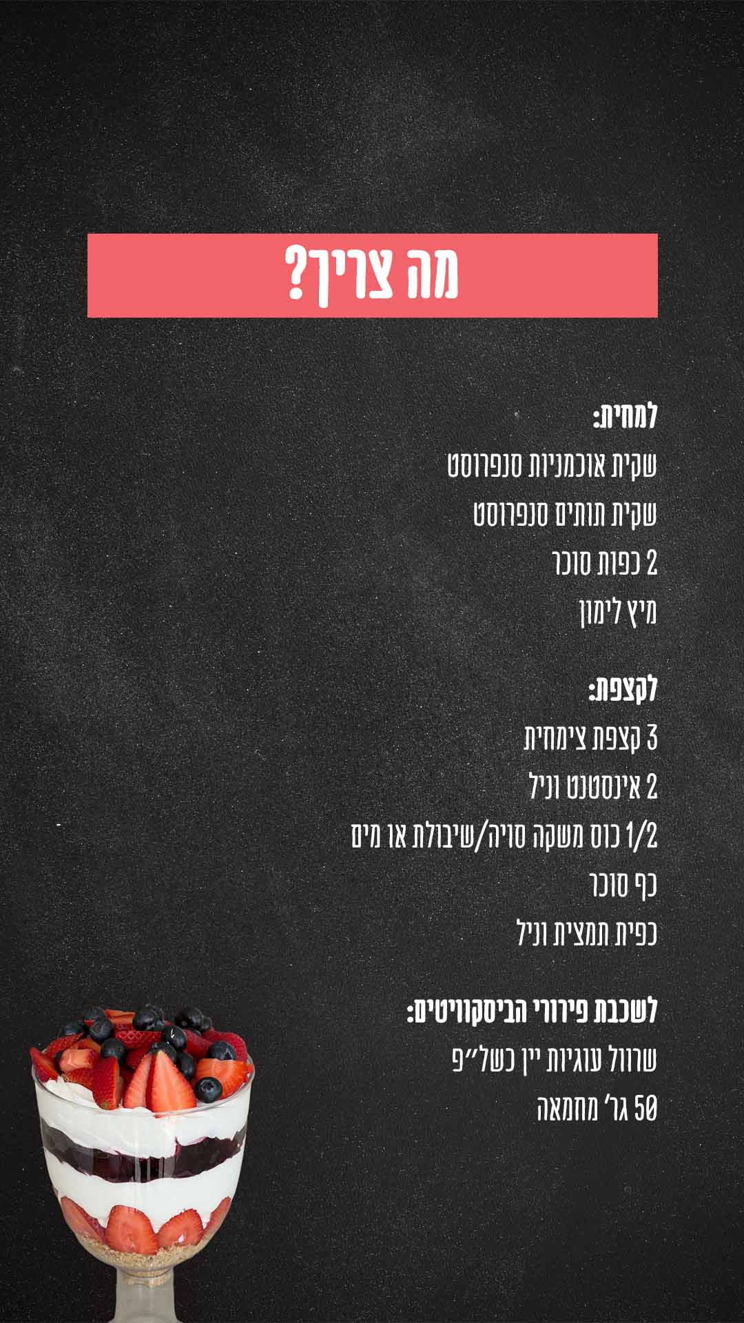 מצרכים: למחית- השתמשתי עם פירות קפואים של סנפרוסט שתמיד יש לי במקפיא. שקית אוכמניות סנפרוסט שקית תותים סנפרוסט נשים בסיר ונוסיף 2 כפות סוכר ומיץ לימון נבשל על אש בינונית כ-10 דקות עד שהנוזלים מצטמצמים. לקצפת- 3 קצפת צימחית 2 אינסטנט וניל 1/2 כוס משקה סויה/שיבולת או מים כף סוכר כפית תמצית וניל נקציף הכל ביחד עד לקבלת קצפת יציבה לשכבת פירורי הביסקוויטים- שרוול עוגיות יין כשל״פ 50 גר מחמאה נטחן את העוגיות ונוסיף מחמאה מומסת ונערבב היטב