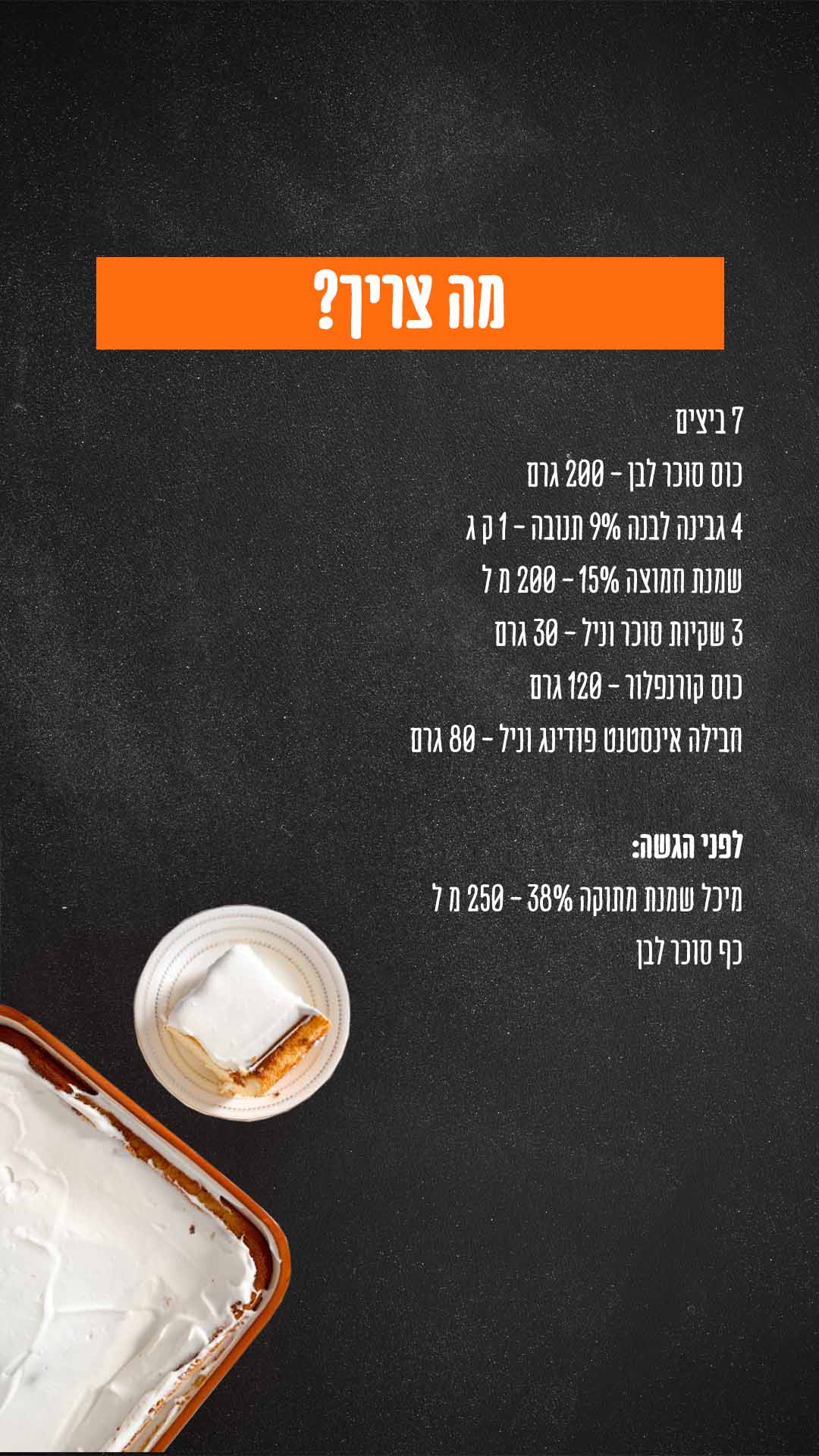 מה צריך? מרכיבים: 7 ביצים כוס סוכר לבן - 200 גרם 4 גבינה לבנה 9% תנובה - 1 ק״ג שמנת חמוצה 15% - 200 מ״ל 3 שקיות סוכר וניל - 30 גרם כוס קורנפלור - 120 גרם חבילה אינסטנט פודינג וניל - 80 גרם לפני הגשה: מיכל שמנת מתוקה 38% - 250 מ״ל כף סוכר לבן